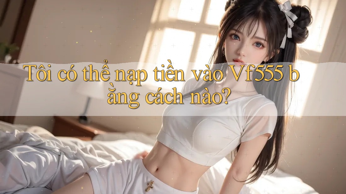 Tôi có thể nạp tiền vào Vf555 bằng cách nào? Tôi có thể nạp tiền vào Vf555 bằng cách nào?