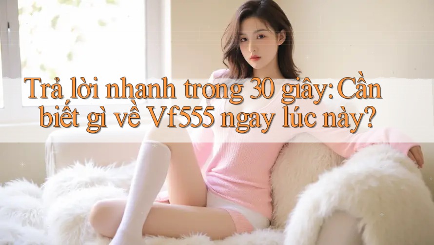 Trả lời nhanh trong 30 giây: Cần biết gì về Vf555 ngay lúc này? Trả lời nhanh trong 30 giây: Cần biết gì về Vf555 ngay lúc này?