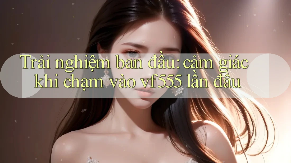 Trải nghiệm ban đầu: cảm giác khi chạm vào vf555 lần đầu Trải nghiệm ban đầu: cảm giác khi chạm vào vf555 lần đầu