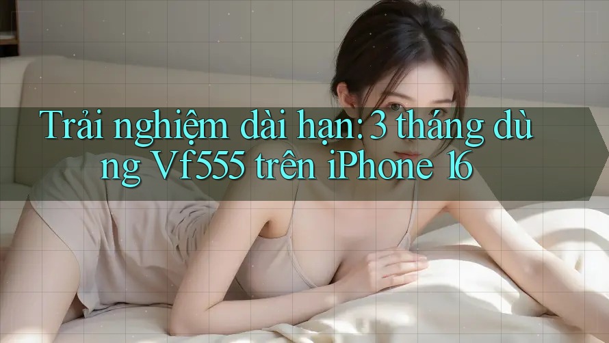 Trải nghiệm dài hạn: 3 tháng dùng Vf555 trên iPhone 16 Trải nghiệm dài hạn: 3 tháng dùng Vf555 trên iPhone 16