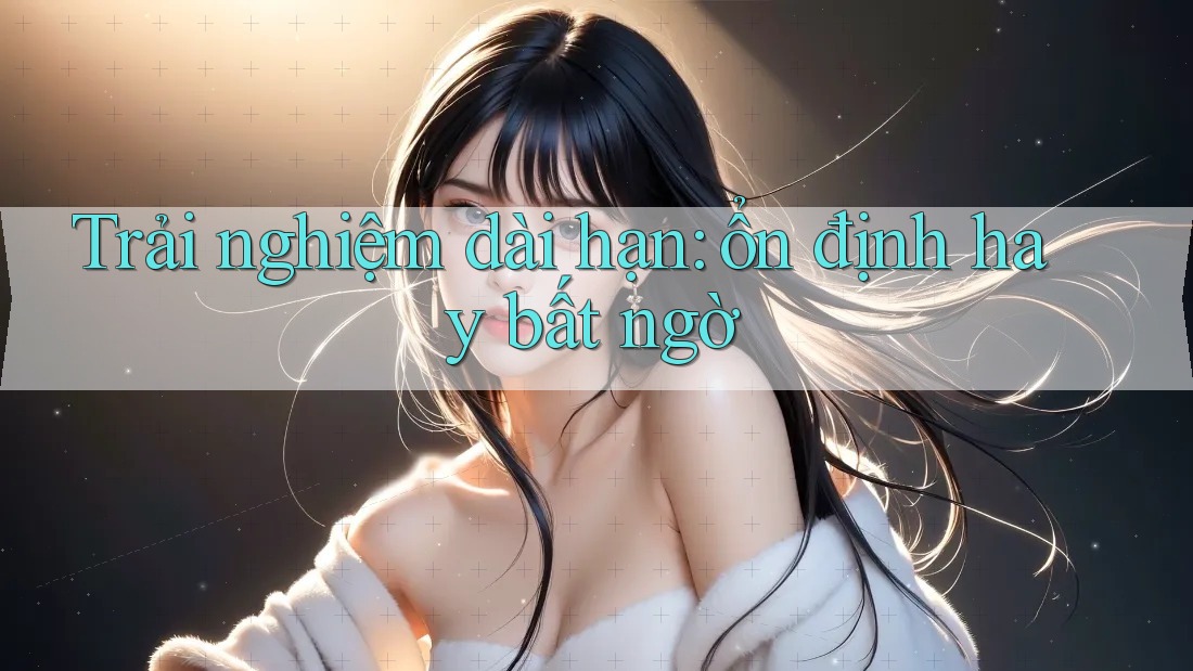 Trải nghiệm dài hạn: ổn định hay bất ngờ?