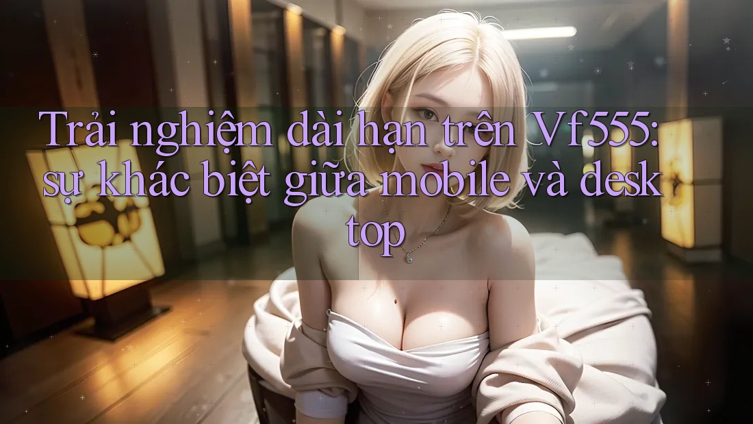 Trải nghiệm dài hạn trên Vf555: sự khác biệt giữa mobile và desktop Trải nghiệm dài hạn trên Vf555: sự khác biệt giữa mobile và desktop