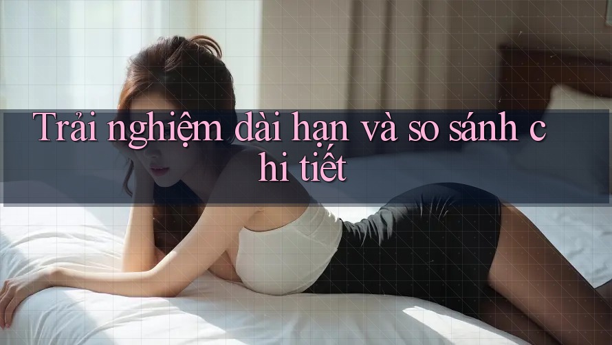 Trải nghiệm dài hạn và so sánh chi tiết
