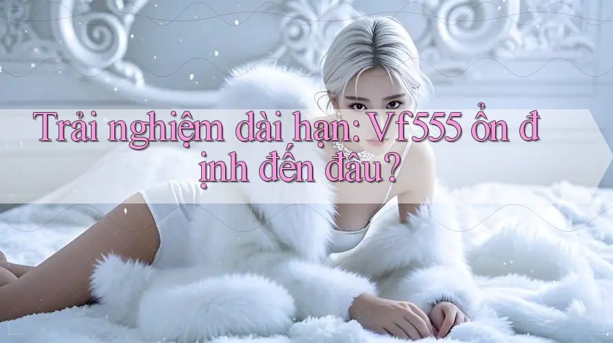 Trải nghiệm dài hạn: Vf555 ổn định đến đâu? Trải nghiệm dài hạn: Vf555 ổn định đến đâu?