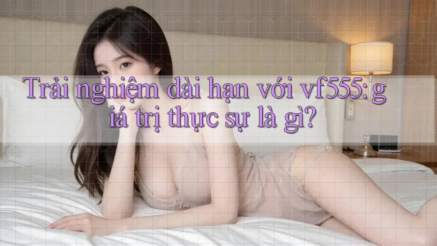 Trải nghiệm dài hạn với vf555: giá trị thực sự là gì? Trải nghiệm dài hạn với vf555: giá trị thực sự là gì?
