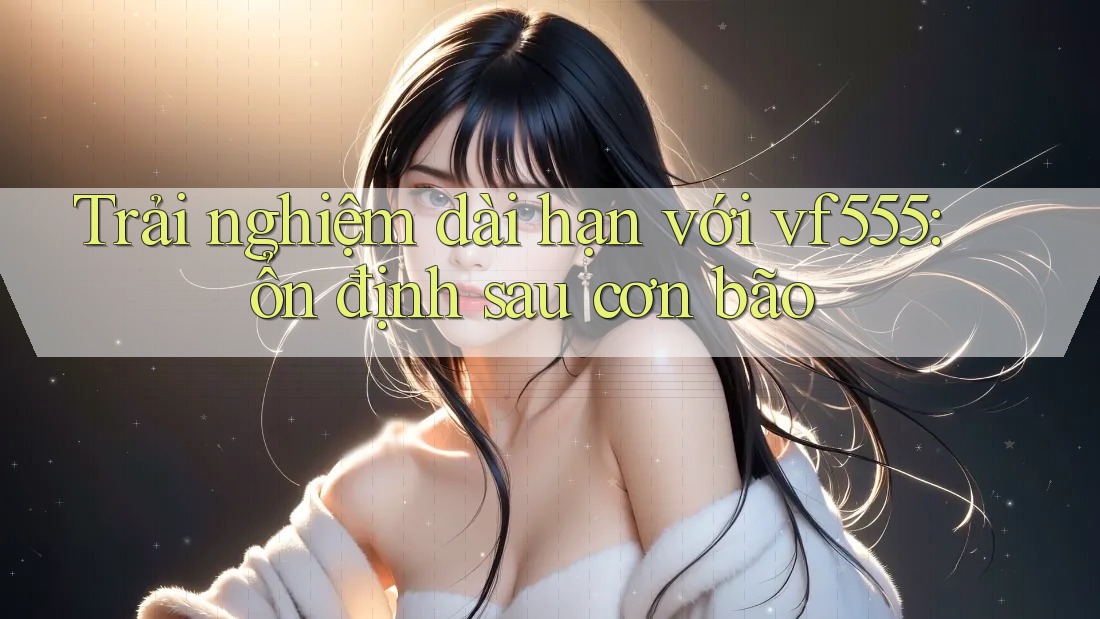 Trải nghiệm dài hạn với vf555: ổn định sau cơn bão Trải nghiệm dài hạn với vf555: ổn định sau cơn bão