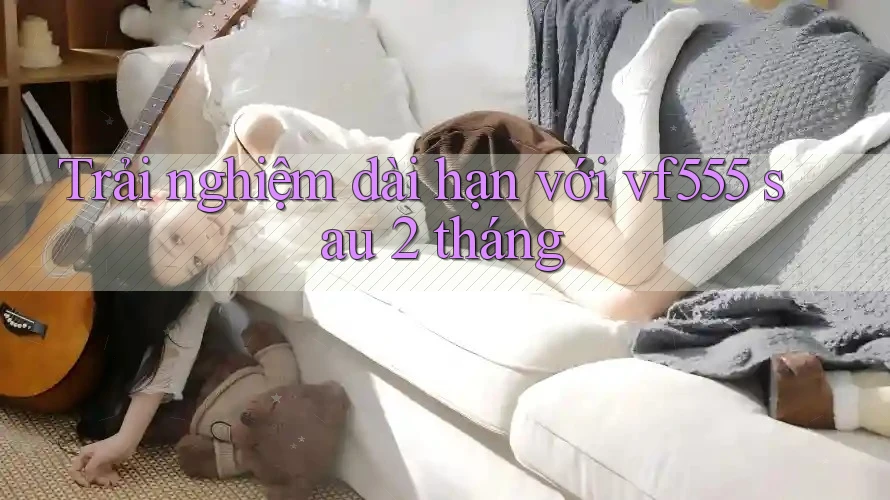 Trải nghiệm dài hạn với vf555 sau 2 tháng Trải nghiệm dài hạn với vf555 sau 2 tháng