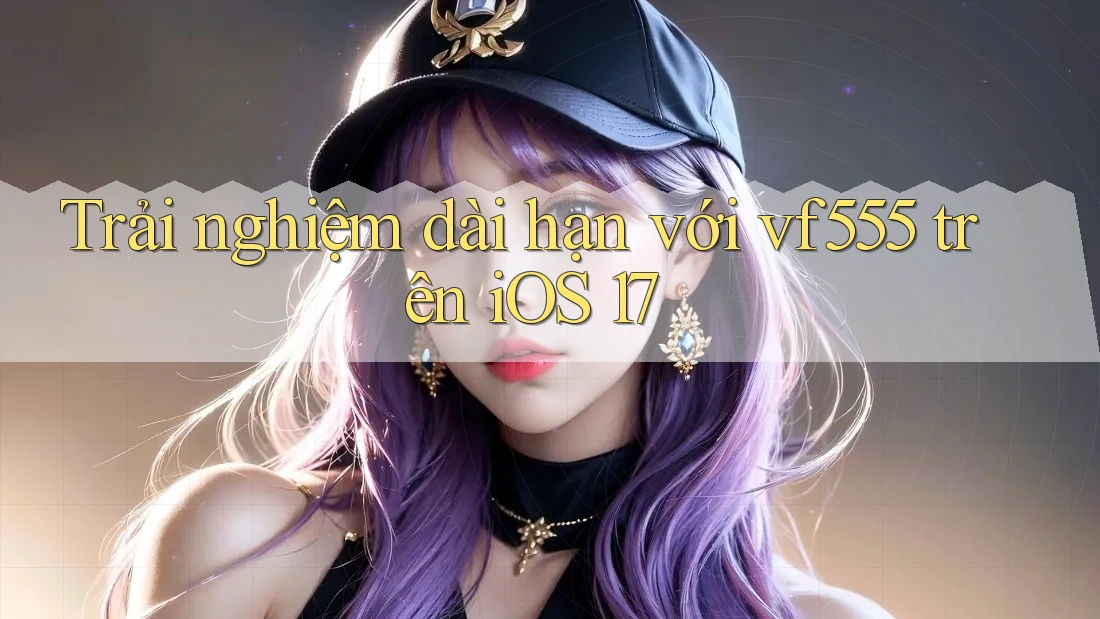Trải nghiệm dài hạn với vf555 trên iOS 17 Trải nghiệm dài hạn với vf555 trên iOS 17