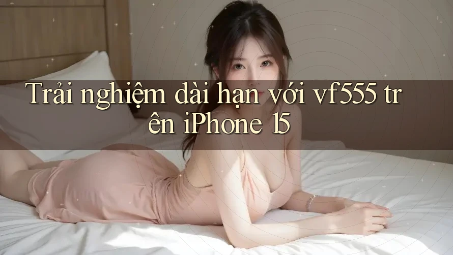 Trải nghiệm dài hạn với vf555 trên iPhone 15 Trải nghiệm dài hạn với vf555 trên iPhone 15