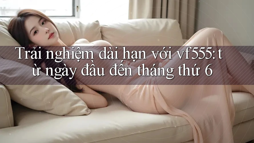 Trải nghiệm dài hạn với vf555: từ ngày đầu đến tháng thứ 6 Trải nghiệm dài hạn với vf555: từ ngày đầu đến tháng thứ 6
