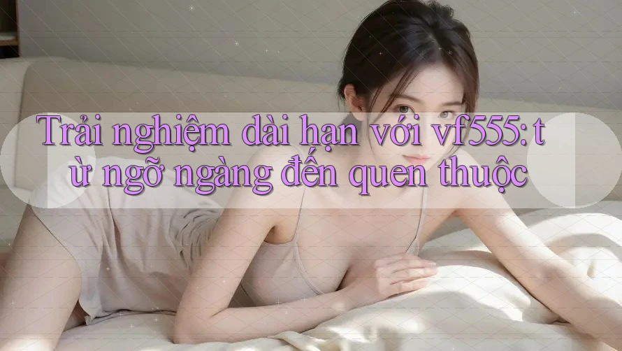 Trải nghiệm dài hạn với vf555: từ ngỡ ngàng đến quen thuộc Trải nghiệm dài hạn với vf555: từ ngỡ ngàng đến quen thuộc