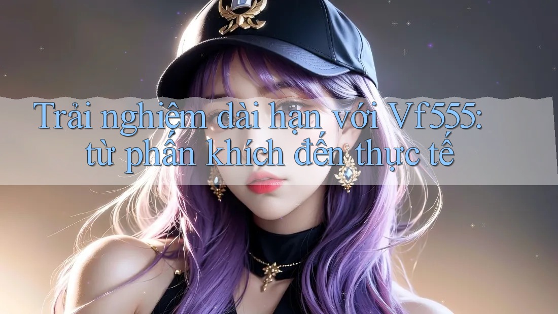 Trải nghiệm dài hạn với Vf555: từ phấn khích đến thực tế Trải nghiệm dài hạn với Vf555: từ phấn khích đến thực tế