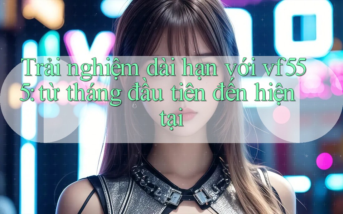Trải nghiệm dài hạn với vf555: từ tháng đầu tiên đến hiện tại Trải nghiệm dài hạn với vf555: từ tháng đầu tiên đến hiện tại