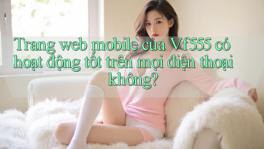 Trang web mobile của Vf555 có hoạt động tốt trên mọi điện thoại không?