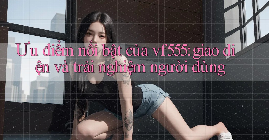 Ưu điểm nổi bật của vf555: giao diện và trải nghiệm người dùng Ưu điểm nổi bật của vf555: giao diện và trải nghiệm người dùng