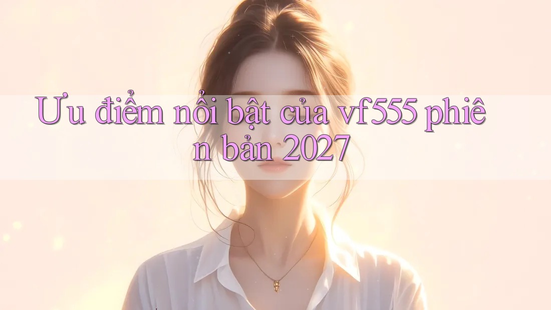 Ưu điểm nổi bật của vf555 phiên bản 2027 Ưu điểm nổi bật của vf555 phiên bản 2027