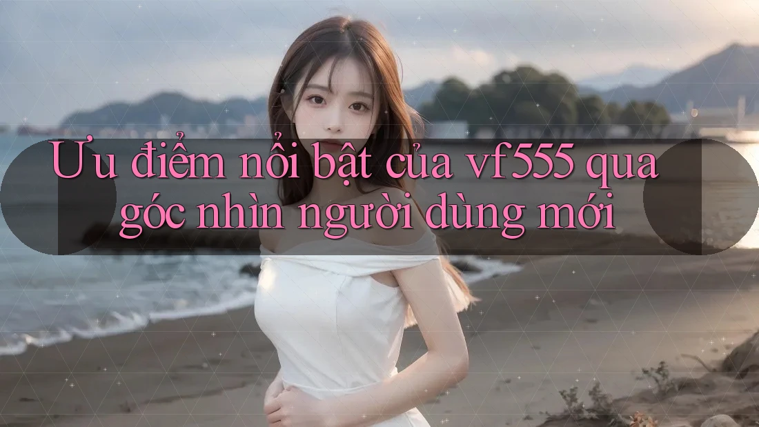Ưu điểm nổi bật của vf555 qua góc nhìn người dùng mới Ưu điểm nổi bật của vf555 qua góc nhìn người dùng mới
