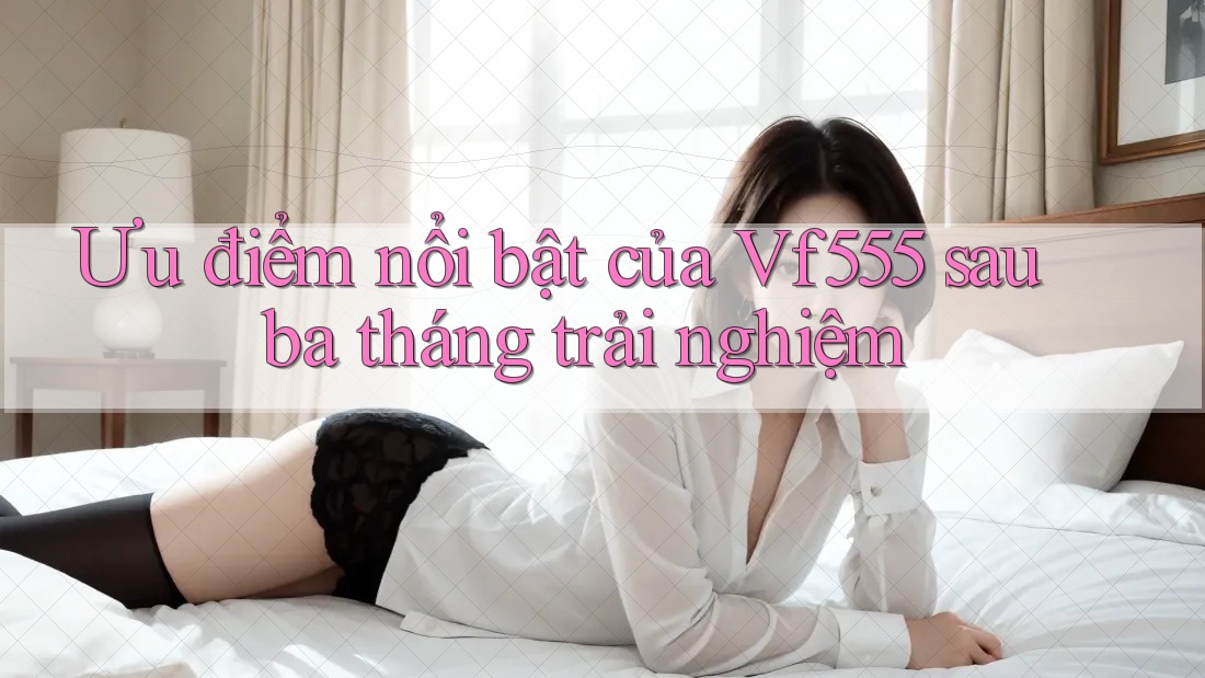 Ưu điểm nổi bật của Vf555 sau ba tháng trải nghiệm Ưu điểm nổi bật của Vf555 sau ba tháng trải nghiệm