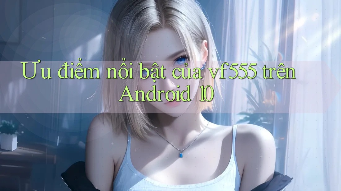 Ưu điểm nổi bật của vf555 trên Android 10 Ưu điểm nổi bật của vf555 trên Android 10