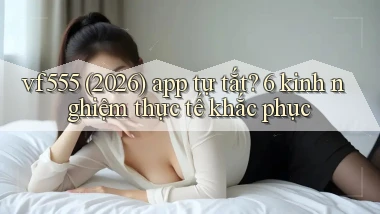 vf555 (2026) app tự tắt 6 kinh nghiệm thực tế khắc phục