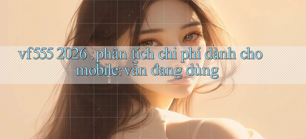 vf555 2026 phân tích chi phí dành cho mobile vẫn đang dùng