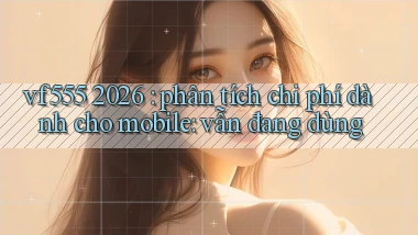vf555 2026 phân tích chi phí dành cho mobile vẫn đang dùng