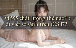 vf555 chất lượng thế nào bài viết so sánh trên iOS 17