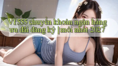 Vf555 chuyển khoản ngân hàng ưu đãi đăng ký mới nhất 2027