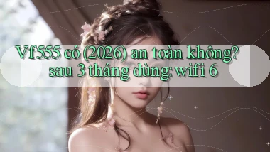 Vf555 có (2026) an toàn không sau 3 tháng dùng wifi 6