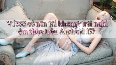 Vf555 có nên tải không trải nghiệm thực trên Android 15