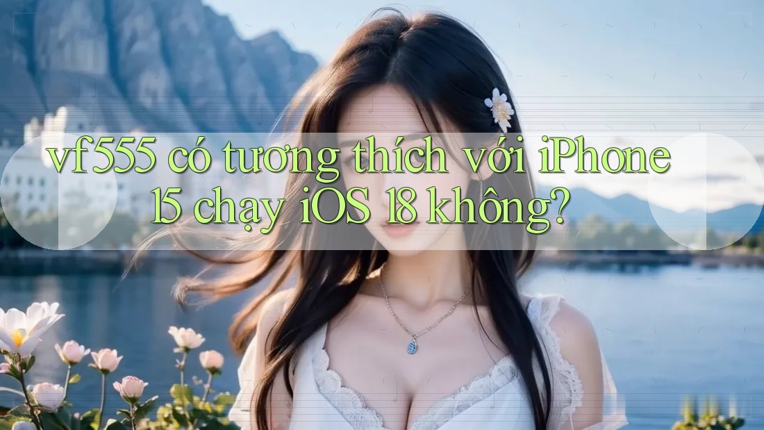 vf555 có tương thích với iPhone 15 chạy iOS 18 không? vf555 có tương thích với iPhone 15 chạy iOS 18 không?