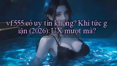 vf555 có uy tín không khi tức giận (2026) UX mượt mà