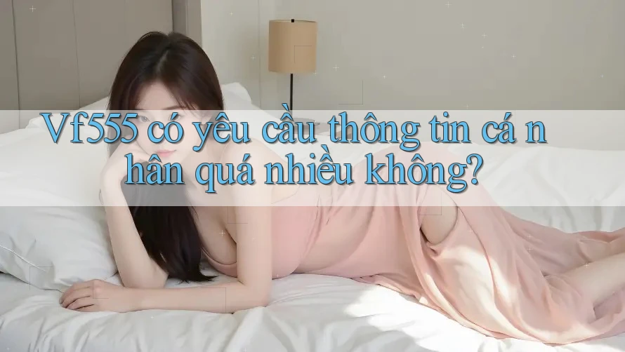 Vf555 có yêu cầu thông tin cá nhân quá nhiều không? Vf555 có yêu cầu thông tin cá nhân quá nhiều không?