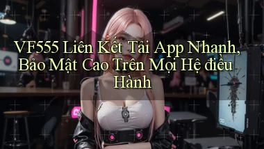 vf555  liên kết tải app nhanh, bảo mật cao trên mọi hệ điều hành