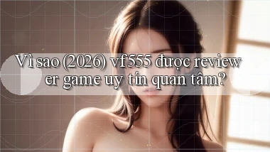 Vì sao (2026) vf555 được reviewer game uy tín quan tâm