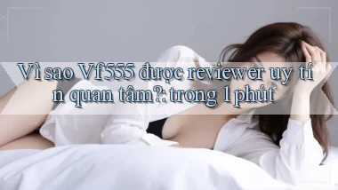 Vì sao Vf555 được reviewer uy tín quan tâm trong 1 phút