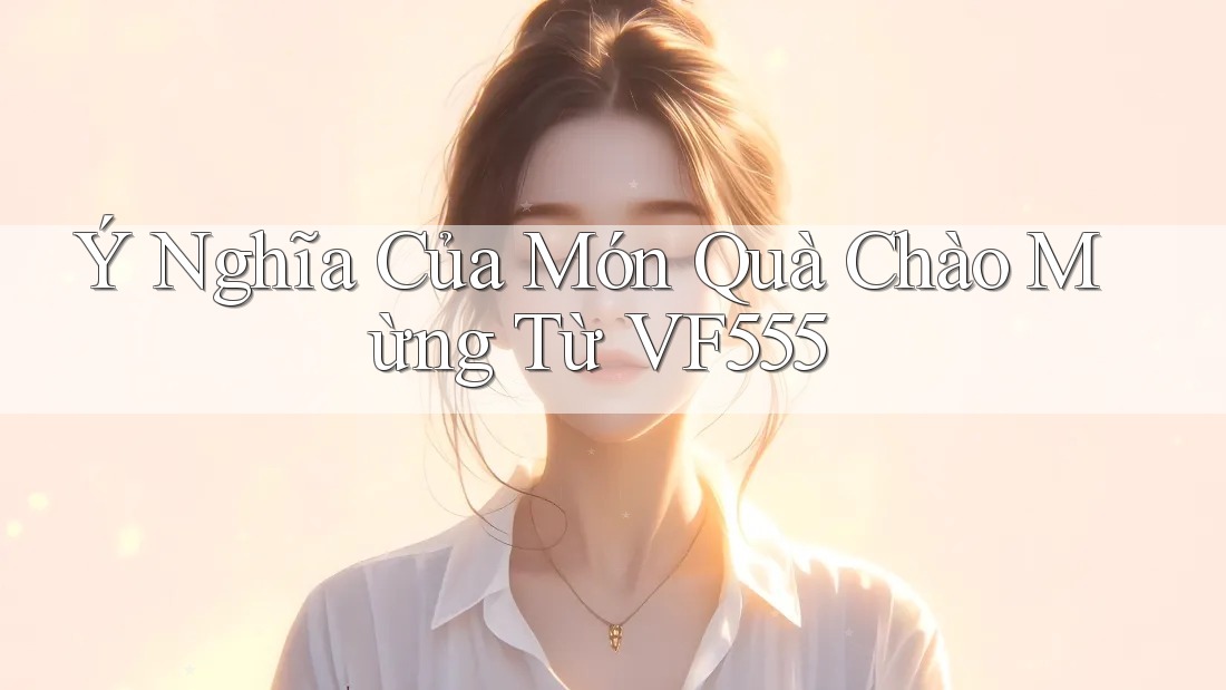 Ý Nghĩa Của Món Quà Chào Mừng Từ VF555 Ý Nghĩa Của Món Quà Chào Mừng Từ VF555